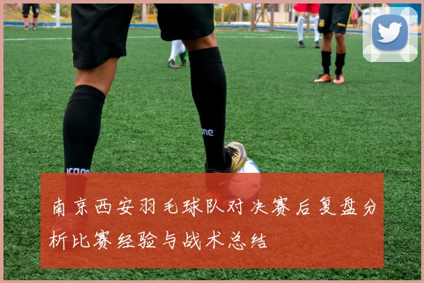 南京西安羽毛球队对决赛后复盘分析比赛经验与战术总结