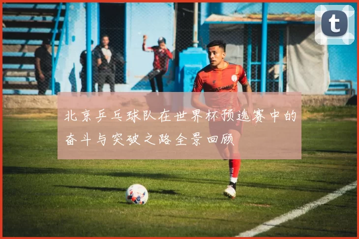 北京乒乓球队在世界杯预选赛中的奋斗与突破之路全景回顾