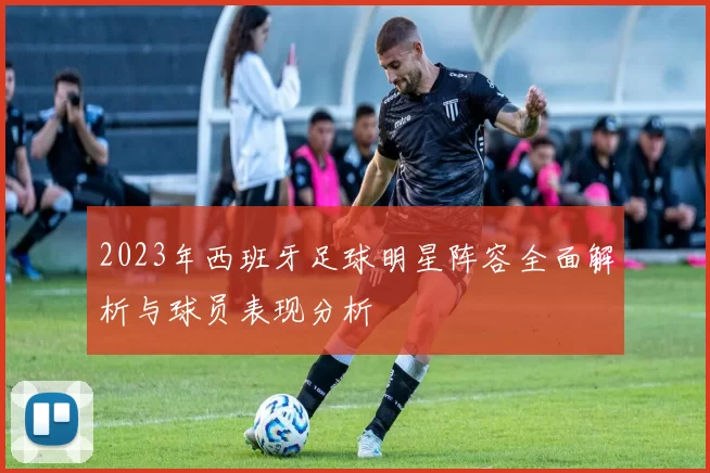 2023年西班牙足球明星阵容全面解析与球员表现分析