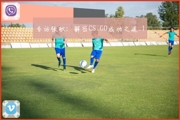 专访张敏：解密CS_GO成功之道_1