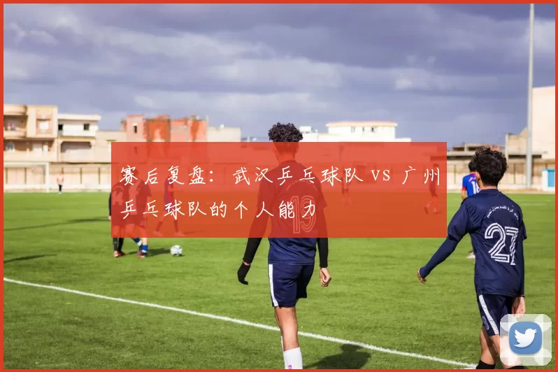 赛后复盘：武汉乒乓球队 vs 广州乒乓球队的个人能力
