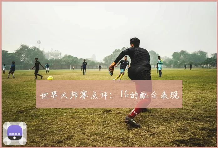 世界大师赛点评：IG的配合表现