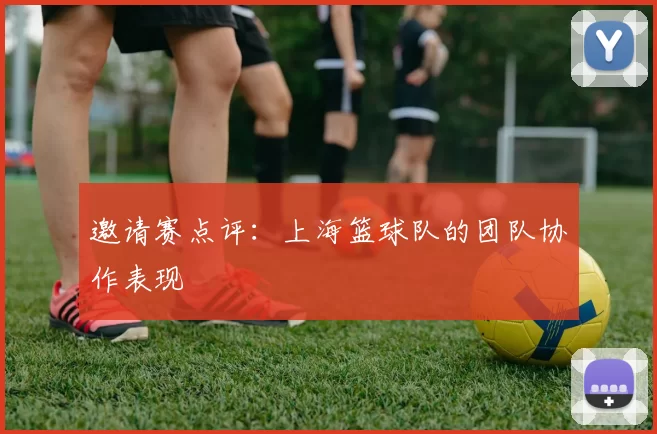 邀请赛点评：上海篮球队的团队协作表现