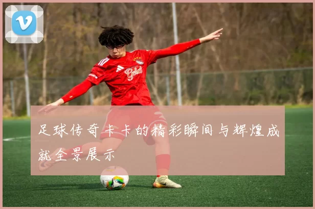 足球传奇卡卡的精彩瞬间与辉煌成就全景展示